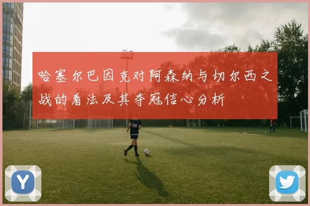 哈塞尔巴因克对阿森纳与切尔西之战的看法及其夺冠信心分析