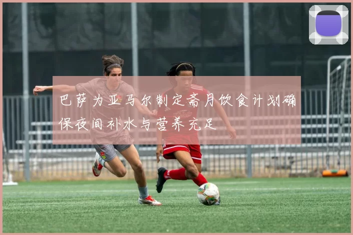 巴萨为亚马尔制定斋月饮食计划确保夜间补水与营养充足