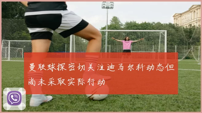曼联球探密切关注迪马尔科动态但尚未采取实际行动