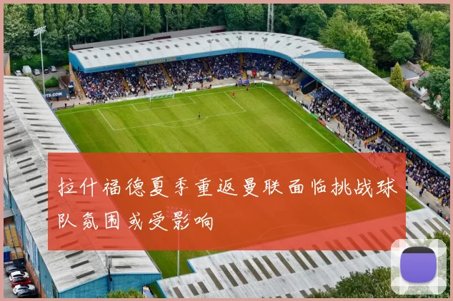 拉什福德夏季重返曼联面临挑战球队氛围或受影响