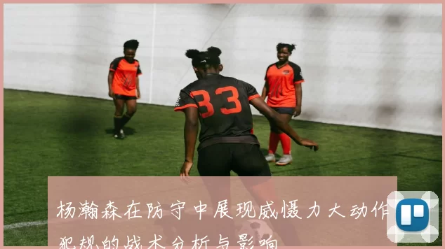 杨瀚森在防守中展现威慑力大动作犯规的战术分析与影响