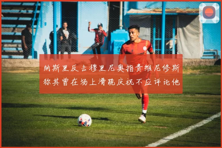 纳斯里反击穆里尼奥指责维尼修斯称其曾在场上滑跪庆祝不应评论他人