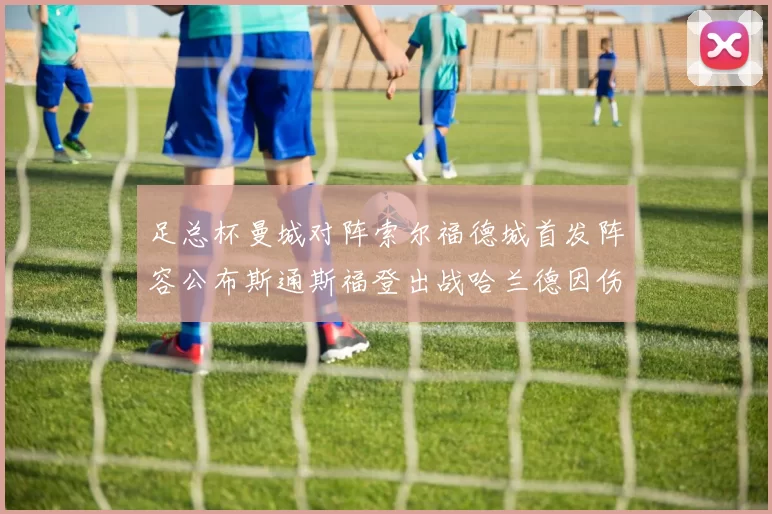 足总杯曼城对阵索尔福德城首发阵容公布斯通斯福登出战哈兰德因伤缺席