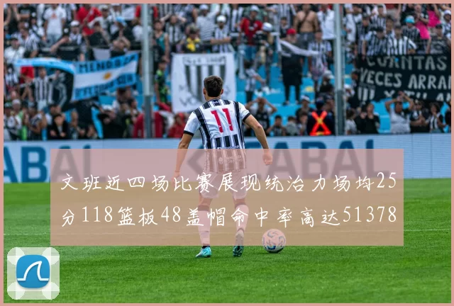 文班近四场比赛展现统治力场均25分118篮板48盖帽命中率高达513782