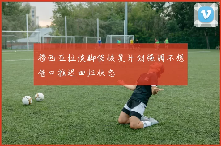 穆西亚拉谈脚伤恢复计划强调不想借口推迟回归状态