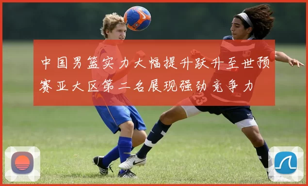 中国男篮实力大幅提升跃升至世预赛亚大区第二名展现强劲竞争力