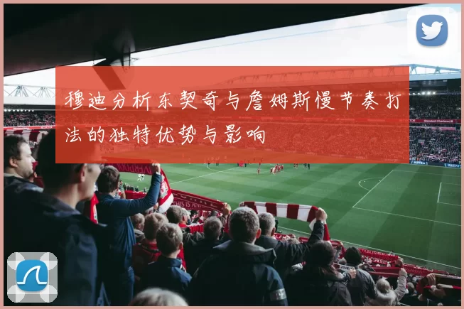 穆迪分析东契奇与詹姆斯慢节奏打法的独特优势与影响