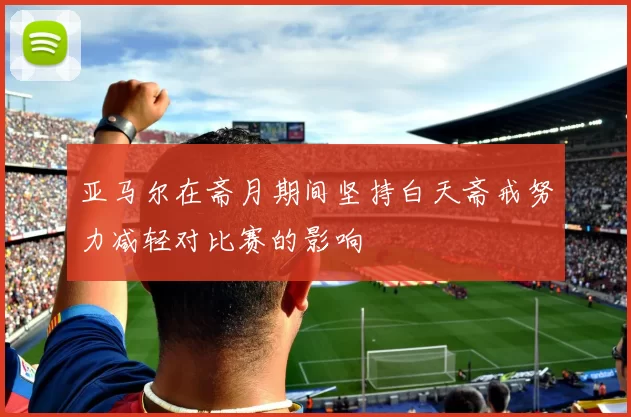 亚马尔在斋月期间坚持白天斋戒努力减轻对比赛的影响