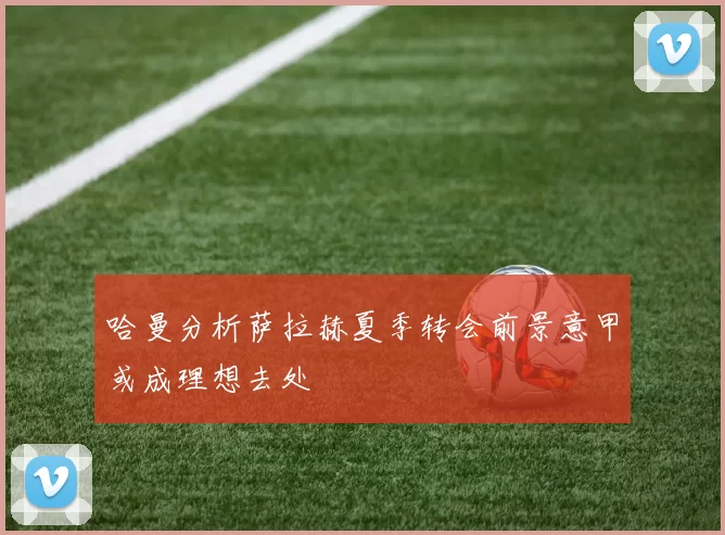 哈曼分析萨拉赫夏季转会前景意甲或成理想去处