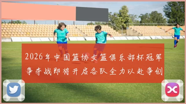 2026年中国篮协女篮俱乐部杯冠军争夺战即将开启各队全力以赴争创佳绩