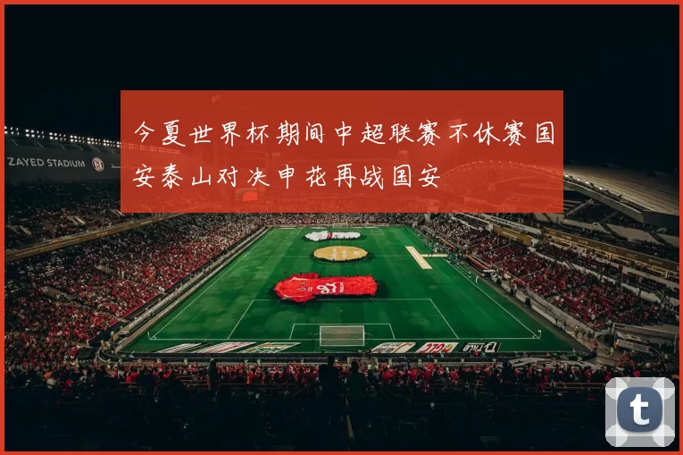 今夏世界杯期间中超联赛不休赛国安泰山对决申花再战国安