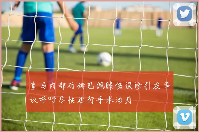 皇马内部对姆巴佩膝伤误诊引发争议呼吁尽快进行手术治疗
