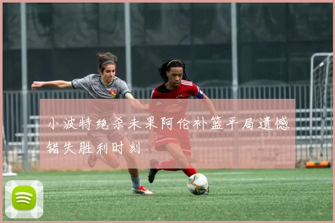 小波特绝杀未果阿伦补篮平局遗憾错失胜利时刻