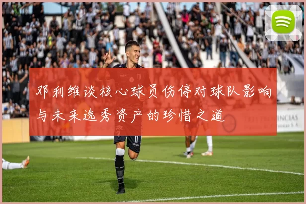 邓利维谈核心球员伤停对球队影响与未来选秀资产的珍惜之道