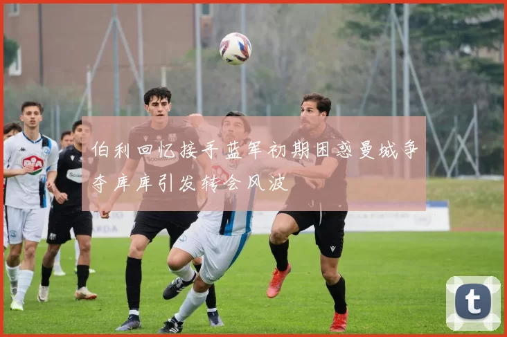 伯利回忆接手蓝军初期困惑曼城争夺库库引发转会风波
