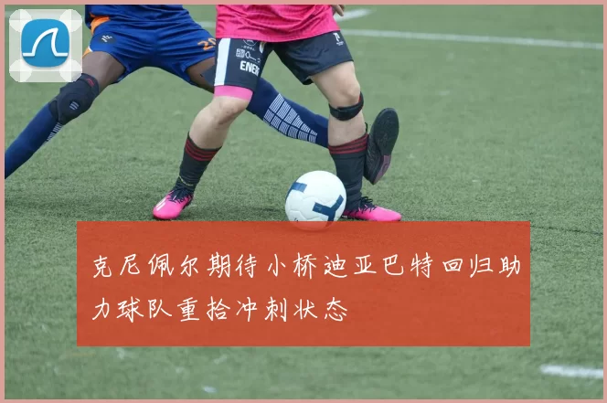 克尼佩尔期待小桥迪亚巴特回归助力球队重拾冲刺状态