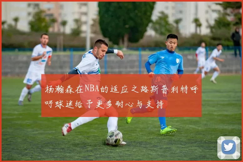 杨瀚森在NBA的适应之路斯普利特呼吁球迷给予更多耐心与支持