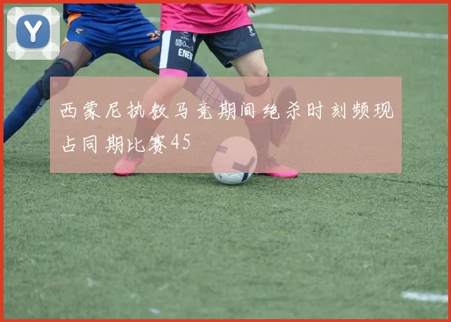 西蒙尼执教马竞期间绝杀时刻频现占同期比赛45