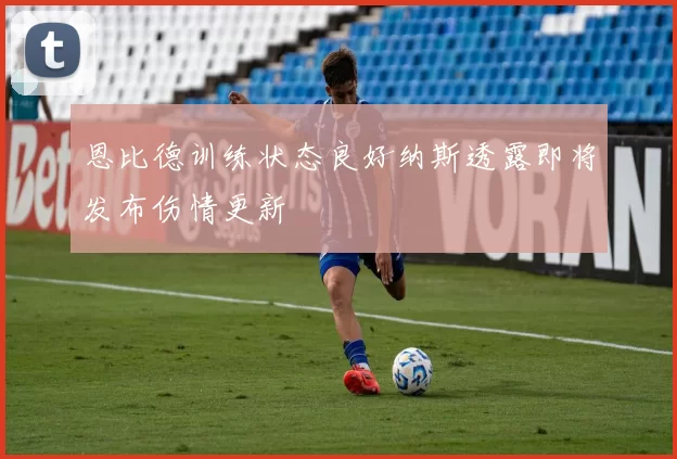 恩比德训练状态良好纳斯透露即将发布伤情更新