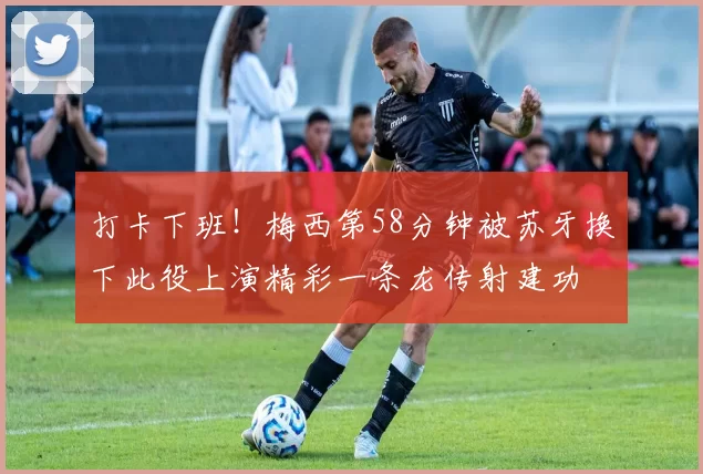 打卡下班！梅西第58分钟被苏牙换下此役上演精彩一条龙传射建功