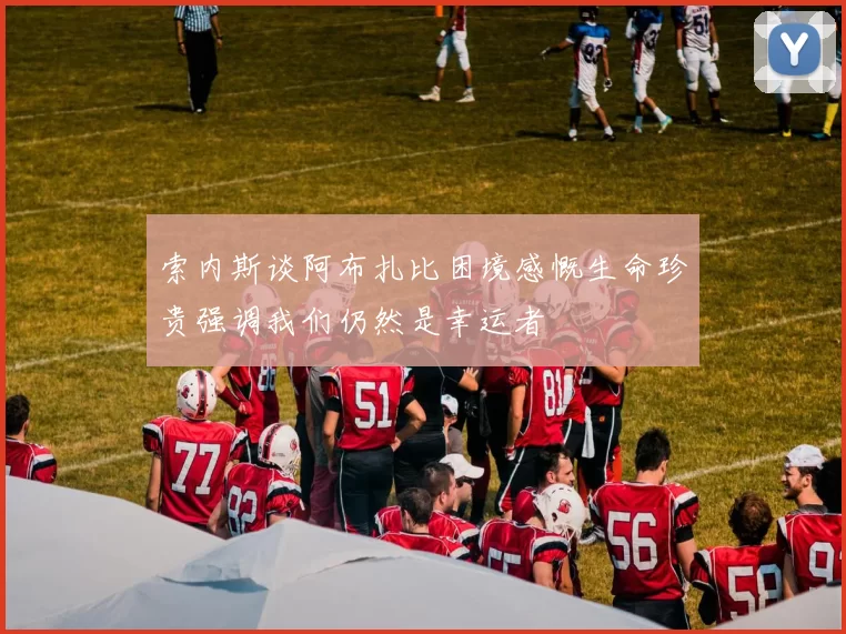 索内斯谈阿布扎比困境感慨生命珍贵强调我们仍然是幸运者