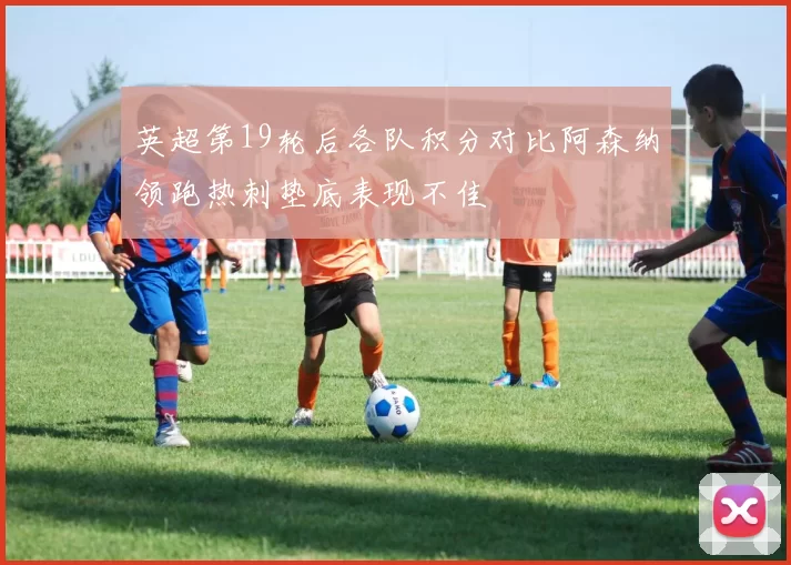 英超第19轮后各队积分对比阿森纳领跑热刺垫底表现不佳