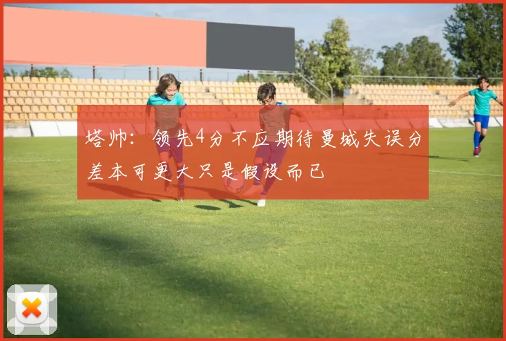 塔帅：领先4分不应期待曼城失误分差本可更大只是假设而已