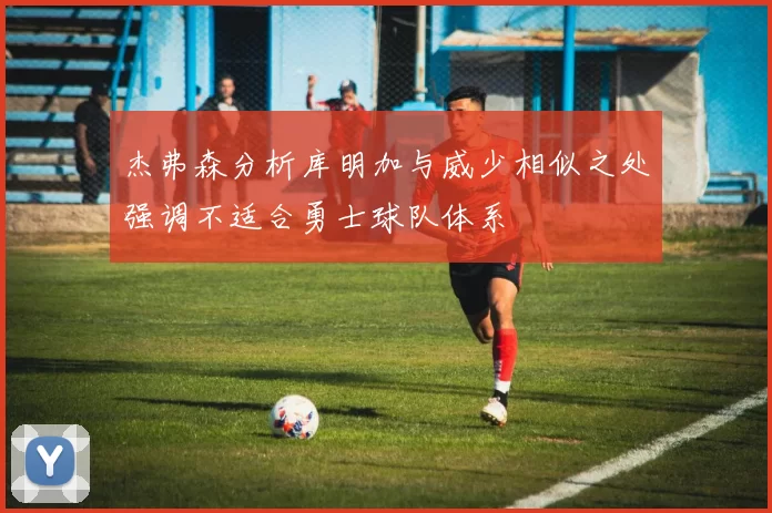 杰弗森分析库明加与威少相似之处强调不适合勇士球队体系